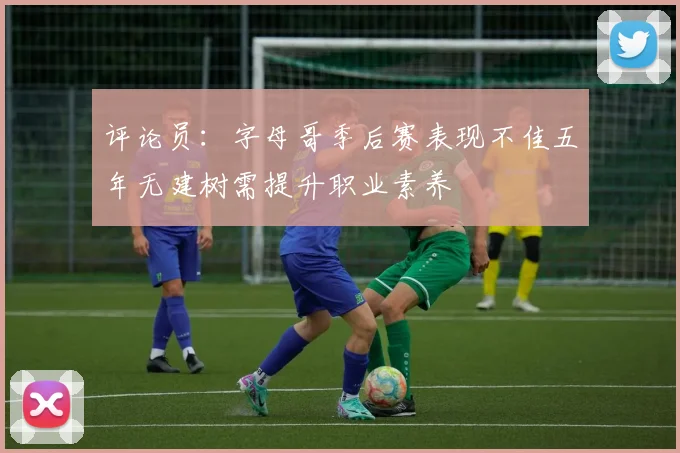 评论员：字母哥季后赛表现不佳五年无建树需提升职业素养