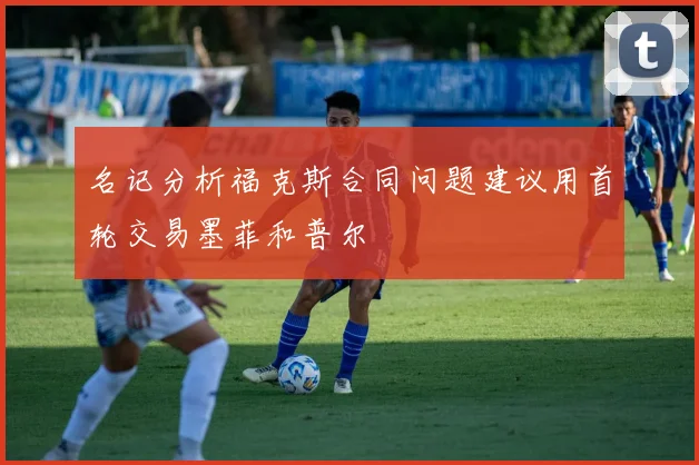 名记分析福克斯合同问题建议用首轮交易墨菲和普尔