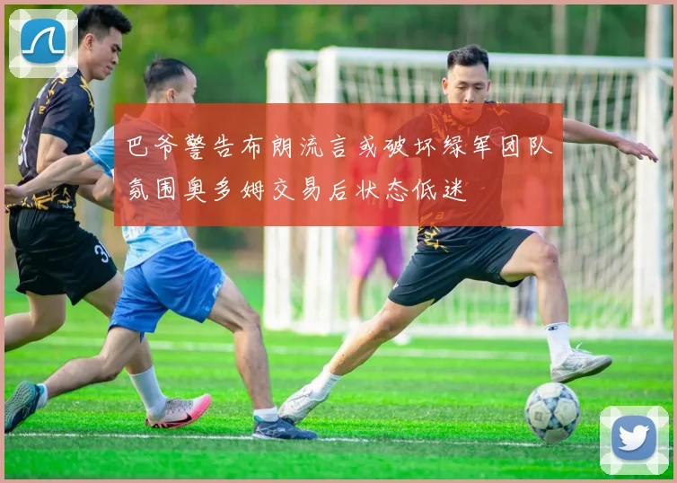 巴爷警告布朗流言或破坏绿军团队氛围奥多姆交易后状态低迷