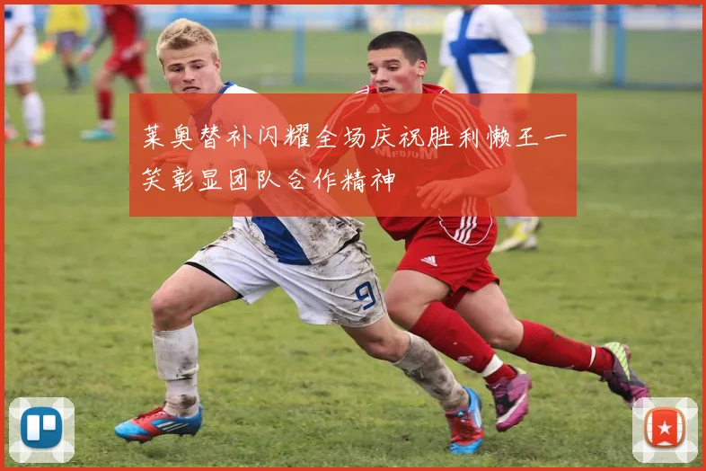 莱奥替补闪耀全场庆祝胜利懒王一笑彰显团队合作精神