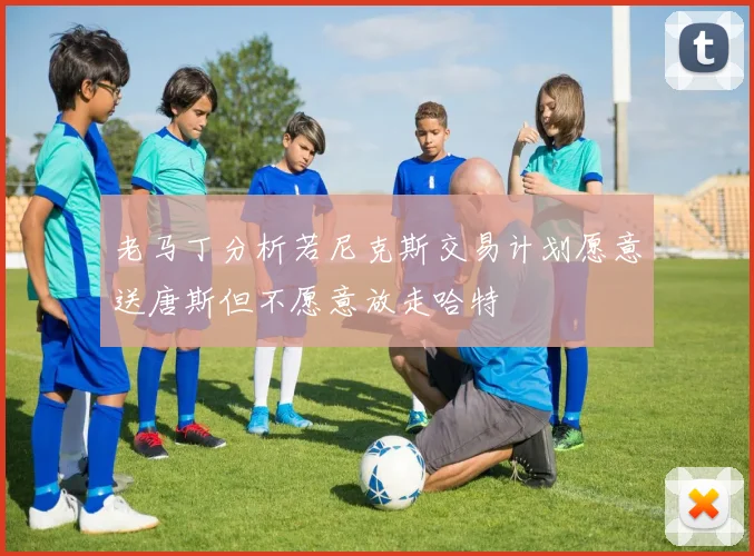 老马丁分析若尼克斯交易计划愿意送唐斯但不愿意放走哈特