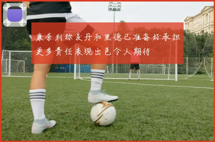 康奈利称麦丹和里德已准备好承担更多责任表现出色令人期待