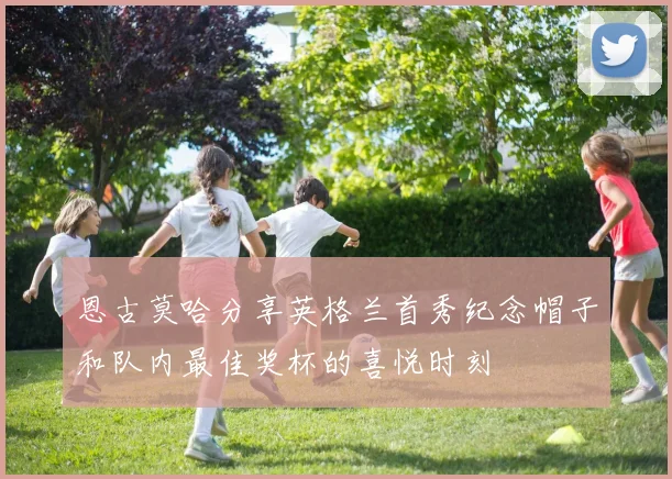 恩古莫哈分享英格兰首秀纪念帽子和队内最佳奖杯的喜悦时刻