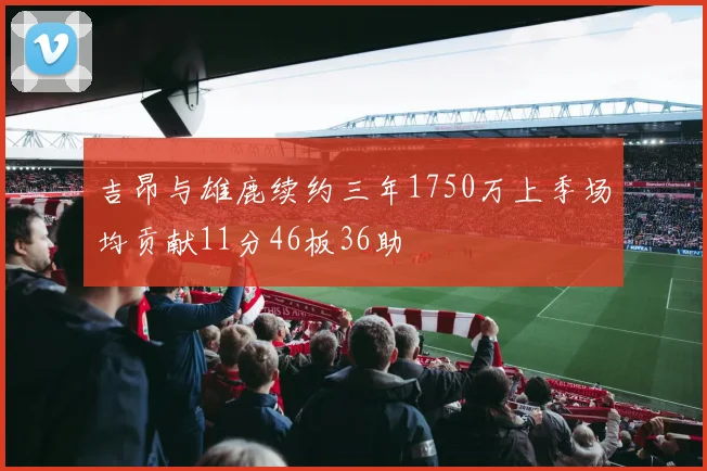 吉昂与雄鹿续约三年1750万上季场均贡献11分46板36助