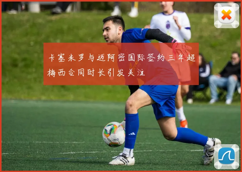 卡塞米罗与迈阿密国际签约三年超梅西合同时长引发关注