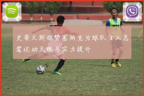史蒂文斯称赞塞纳克为球队注入急需运动天赋与实力提升