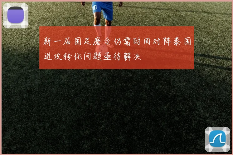 新一届国足磨合仍需时间对阵泰国进攻转化问题亟待解决