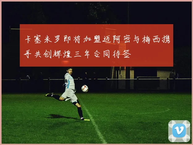 卡塞米罗即将加盟迈阿密与梅西携手共创辉煌三年合同待签
