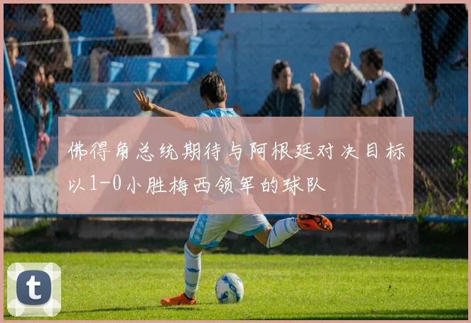 佛得角总统期待与阿根廷对决目标以1-0小胜梅西领军的球队
