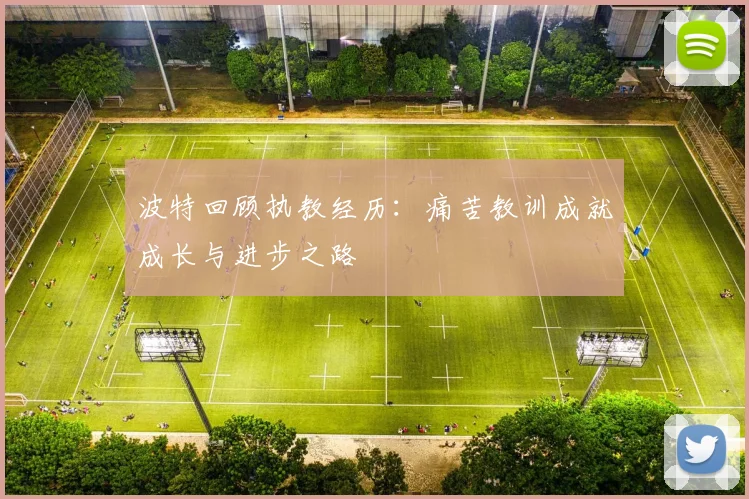 波特回顾执教经历：痛苦教训成就成长与进步之路