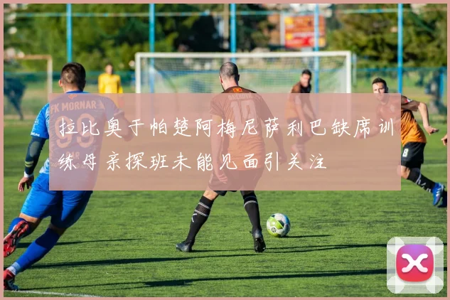 拉比奥于帕楚阿梅尼萨利巴缺席训练母亲探班未能见面引关注