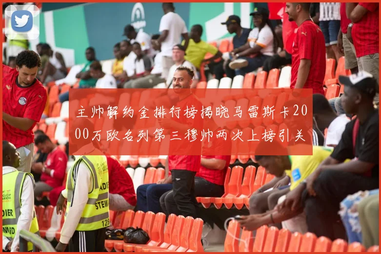 主帅解约金排行榜揭晓马雷斯卡2000万欧名列第三穆帅两次上榜引关注